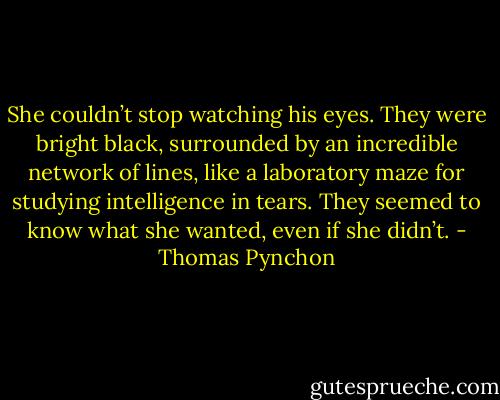 She couldn’t stop watching his eyes. They were bright black, surrounded by an incredible network of lines, like a laboratory maze for studying intelligence in tears. They seemed to know what she wanted, even if she didn’t. - Thomas Pynchon