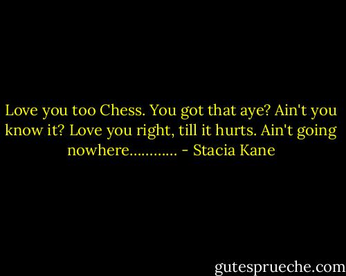 Love you too Chess. You got that aye? Ain't you know it? Love you right, till it hurts. Ain't going nowhere………… - Stacia Kane