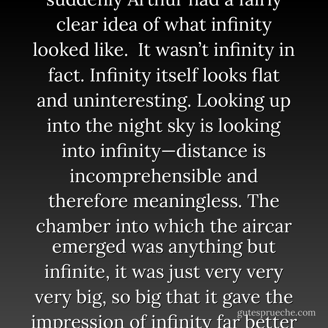 The car shot forward straight into the circle of light, and suddenly Arthur had a fairly clear idea of what infinity looked like.<br /><br />It wasn’t infinity in fact. Infinity itself looks flat and uninteresting. Looking up into the night sky is looking into infinity—distance is incomprehensible and therefore meaningless. The chamber into which the aircar emerged was anything but infinite, it was just very very very big, so big that it gave the impression of infinity far better than infinity itself. - Douglas Adams