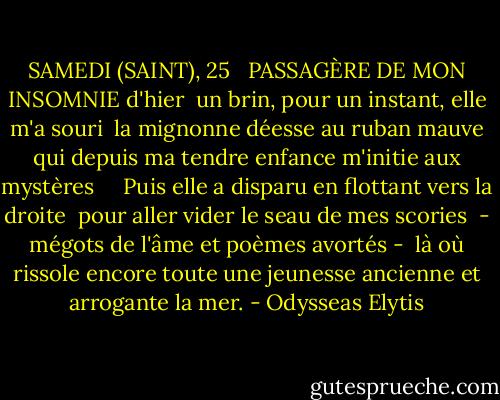 SAMEDI (SAINT), 25 <br /><br />PASSAGÈRE DE MON INSOMNIE d'hier<br /> un brin, pour un instant, elle m'a souri<br /> la mignonne déesse au ruban mauve qui depuis ma tendre enfance m'initie aux mystères <br /><br /><br /> Puis elle a disparu en flottant vers la droite<br /> pour aller vider le seau de mes scories<br /> - mégots de l'âme et poèmes avortés -<br /> là où rissole encore toute une jeunesse ancienne<br />et arrogante la mer. - Odysseas Elytis