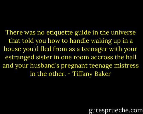 There was no etiquette guide in the universe that told you how to handle waking up in a house you'd fled from as a teenager with your estranged sister in one room accross the hall and your husband's pregnant teenage mistress in the other. - Tiffany Baker