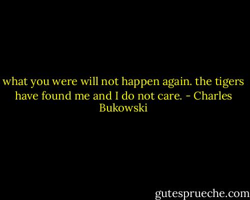 what you were<br />will not happen again.<br />the tigers have found me<br />and I do not care. - Charles Bukowski