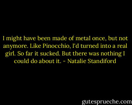 I might have been made of metal once, but not anymore. Like Pinocchio, I'd turned into a real girl. So far it sucked. But there was nothing I could do about it. - Natalie Standiford