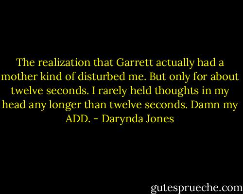 The realization that Garrett actually had a mother kind of disturbed me. But only for about twelve seconds. I rarely held thoughts in my head any longer than twelve seconds. Damn my ADD. - Darynda Jones