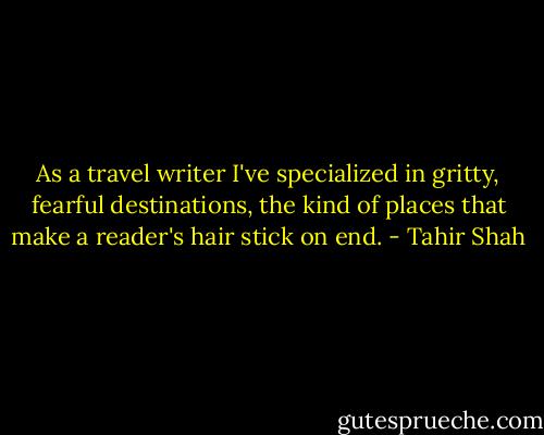 As a travel writer I've specialized in gritty, fearful destinations, the kind of places that make a reader's hair stick on end. - Tahir Shah