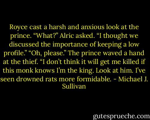 Royce cast a harsh and anxious look at the prince.<br />“What?” Alric asked.<br />“I thought we discussed the importance of keeping a low profile.”<br />“Oh, please.” The prince waved a hand at the thief. “I don’t think it will<br />get me killed if this monk knows I’m the king. Look at him. I’ve seen<br />drowned rats more formidable. - Michael J. Sullivan