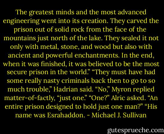 The greatest minds and the most advanced engineering went into its creation. They carved the prison out of solid rock from the face of the <br />mountains just north of the lake. They sealed it not only with metal, stone, and wood but also with ancient and powerful enchantments. In the end, when it was finished, it was believed to be the most secure prison in the world.”<br />“They must have had some really nasty criminals back then to go to so much trouble,” Hadrian said.<br />“No,” Myron replied matter-of-factly, “just one.”<br />“One?” Alric asked. “An entire prison designed to hold just one man?”<br />“His name was Esrahaddon. - Michael J. Sullivan