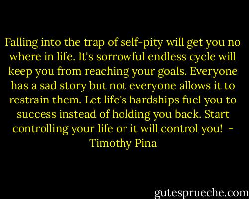 Falling into the trap of self-pity will get you no where in life. It's sorrowful endless cycle will keep you from reaching your goals. Everyone has a sad story but not everyone allows it to restrain them. Let life's hardships fuel you to success instead of holding you back. Start controlling your life or it will control you!  - Timothy Pina