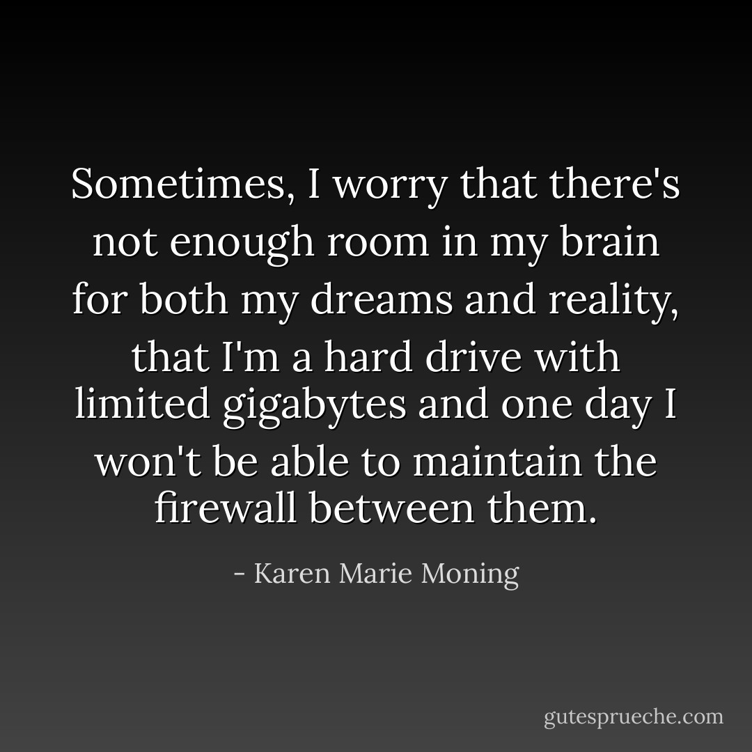 Sometimes, I worry that there's not enough room in my brain for both my dreams and reality, that I'm a hard drive with limited gigabytes and one day I won't be able to maintain the firewall between them. - Karen Marie Moning