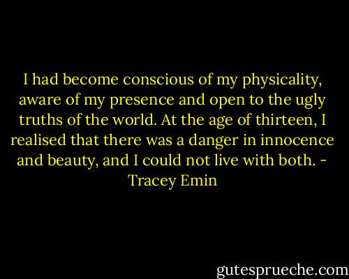 I had become conscious of my physicality, aware of my presence and open to the ugly truths of the world. At the age of thirteen, I realised that there was a danger in innocence and beauty, and I could not live with both. - Tracey Emin
