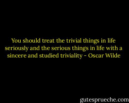 You should treat the trivial things in life seriously and the serious things in life with a sincere and studied triviality - Oscar Wilde
