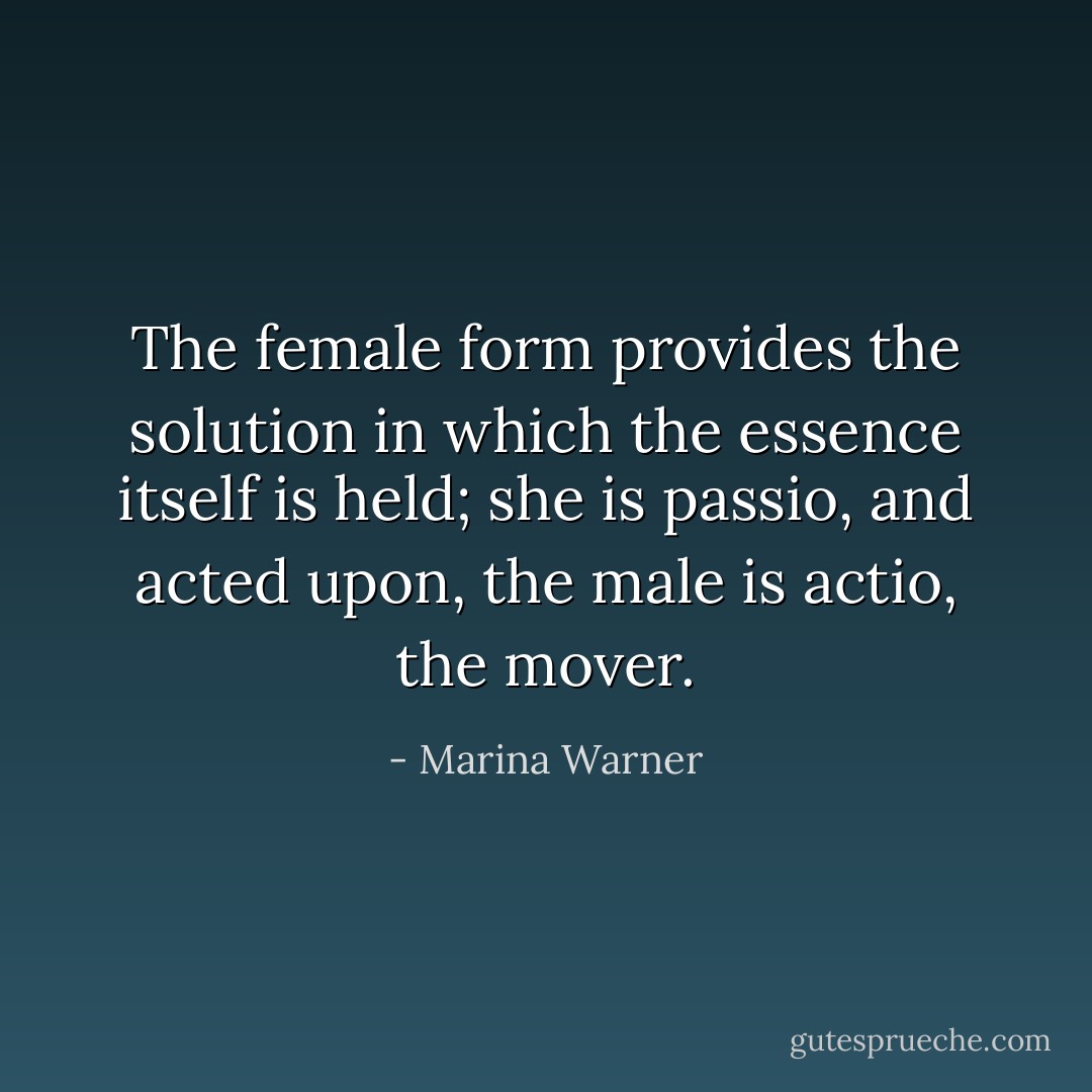 The female form provides the solution in which the essence itself is held; she is <i>passio</i>, and acted upon, the male is <i>actio</i>, the mover. - Marina Warner