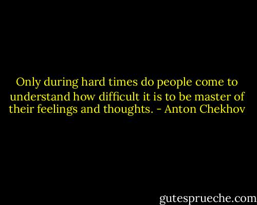 Only during hard times do people come to understand how difficult it is to be master of their feelings and thoughts. - Anton Chekhov