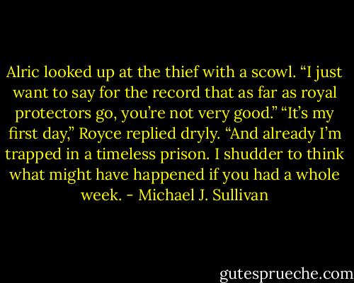 Alric looked up at the thief with a scowl. “I just want to say for the record that as far as royal protectors go, you’re not very good.”<br />“It’s my first day,” Royce replied dryly.<br />“And already I’m trapped in a timeless prison. I shudder to think what might have happened if you had a whole week. - Michael J. Sullivan