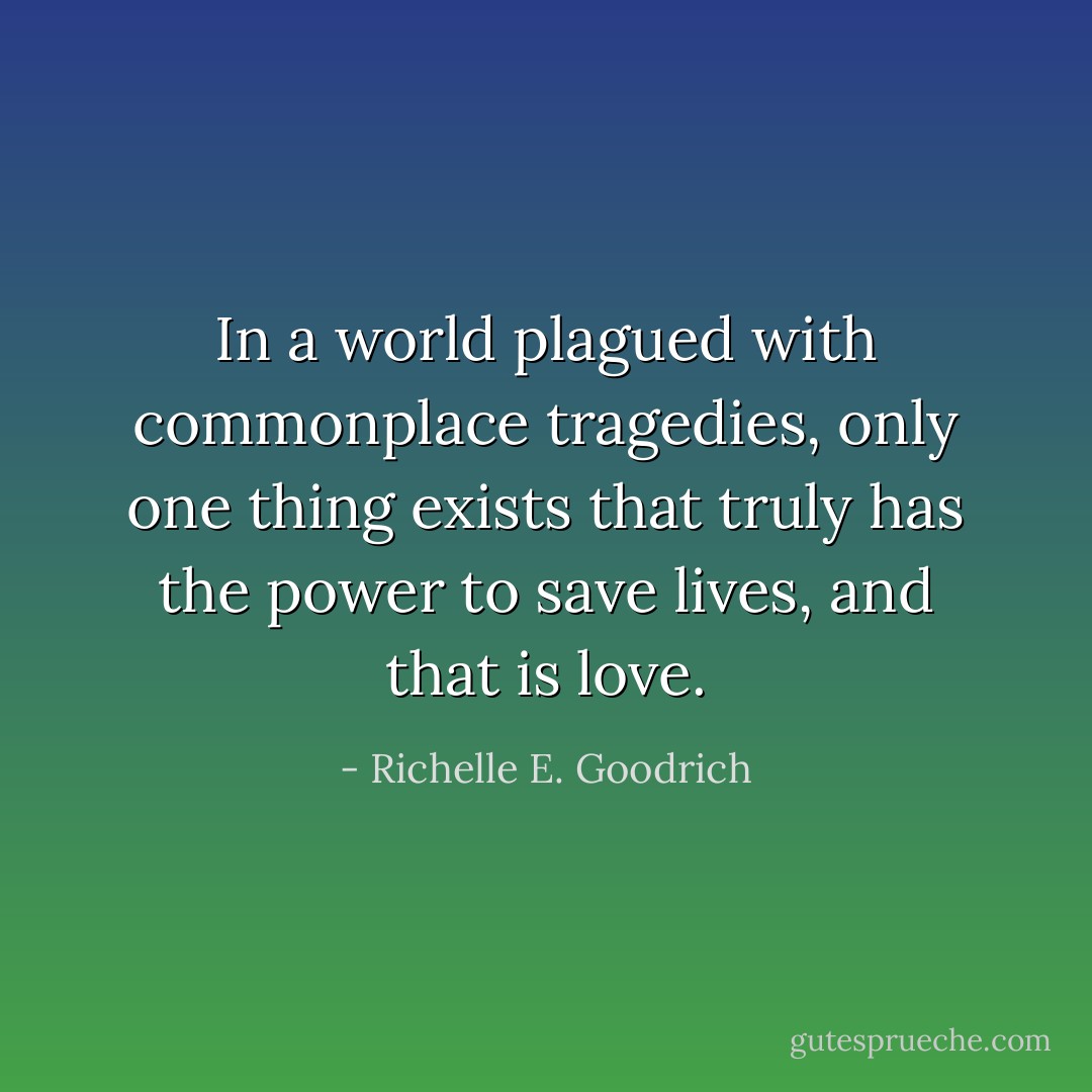 In a world plagued with commonplace tragedies, only one thing exists that truly has the power to save lives, and that is love. - Richelle E. Goodrich