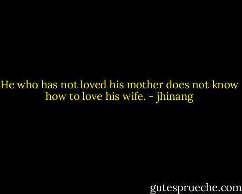 He who has not loved his mother does not know how to love his wife. - jhinang