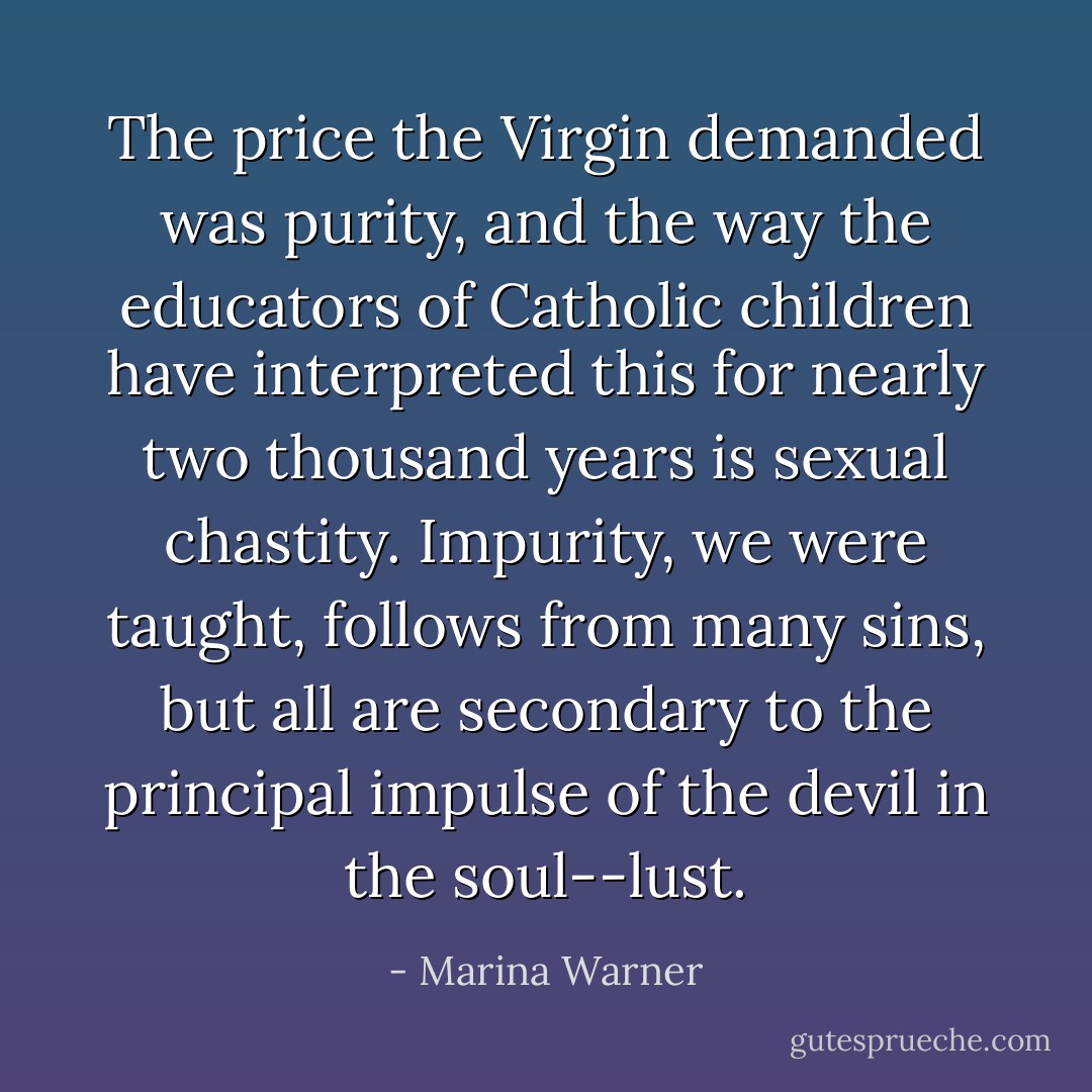 The price the Virgin demanded was purity, and the way the educators of Catholic children have interpreted this for nearly two thousand years is sexual chastity. Impurity, we were taught, follows from many sins, but all are secondary to the principal impulse of the devil in the soul--lust. - Marina Warner