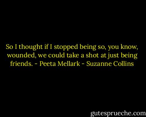 So I thought if I stopped being so, you know, wounded, we could take a shot at just being friends. - Peeta Mellark - Suzanne Collins