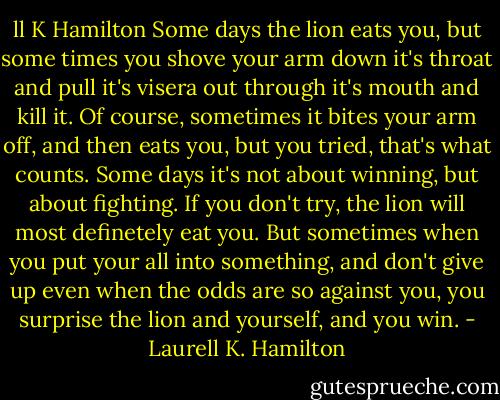 ll K Hamilton<br />Some days the lion eats you, but some times you shove your arm down it's throat and pull it's visera out through it's mouth and kill it. Of course, sometimes it bites your arm off, and then eats you, but you tried, that's what counts. Some days it's not about winning, but about fighting. If you don't try, the lion will most definetely eat you. But sometimes when you put your all into something, and don't give up even when the odds are so against you, you surprise the lion and yourself, and you win. - Laurell K. Hamilton