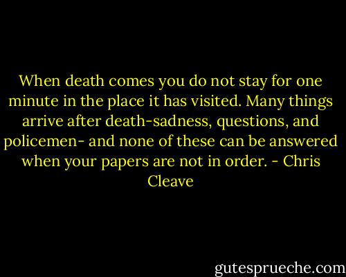 When death comes you do not stay for one minute in the place it has visited. Many things arrive after death-sadness, questions, and policemen- and none of these can be answered when your papers are not in order. - Chris Cleave
