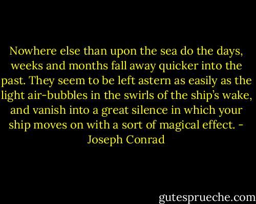 Nowhere else than upon the sea do the days, weeks and months fall away quicker into the past. They seem to be left astern as easily as the light air-bubbles in the swirls of the ship’s wake, and vanish into a great silence in which your ship moves on with a sort of magical effect. - Joseph Conrad