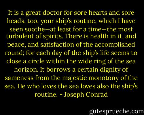 It is a great doctor for sore hearts and sore heads, too, your ship’s routine, which I have seen soothe—at least for a time—the most turbulent of spirits. There is health in it, and peace, and satisfaction of the accomplished round; for each day of the ship’s life seems to close a circle within the wide ring of the sea horizon. It borrows a certain dignity of sameness from the majestic monotony of the sea. He who loves the sea loves also the ship’s routine. - Joseph Conrad