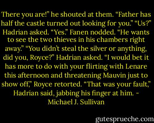 There you are!” he shouted at them. “Father has half the castle turned<br />out looking for you.”<br />“Us?” Hadrian asked.<br />“Yes.” Fanen nodded. “He wants to see the two thieves in his chambers<br />right away.”<br />“You didn’t steal the silver or anything, did you, Royce?” Hadrian<br />asked.<br />“I would bet it has more to do with your flirting with Lenare this afternoon<br />and threatening Mauvin just to show off,” Royce retorted.<br />“That was your fault,” Hadrian said, jabbing his finger at him. - Michael J. Sullivan