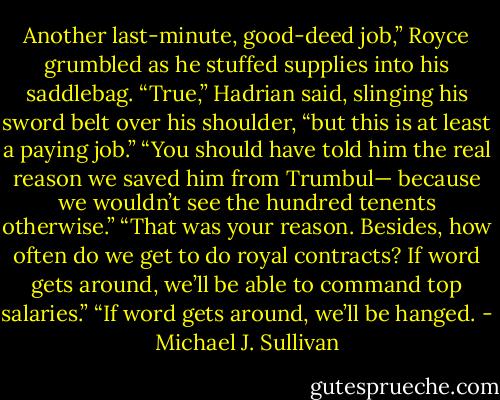 Another last-minute, good-deed job,” Royce grumbled as he stuffed<br />supplies into his saddlebag.<br />“True,” Hadrian said, slinging his sword belt over his shoulder, “but<br />this is at least a paying job.”<br />“You should have told him the real reason we saved him from Trumbul—<br />because we wouldn’t see the hundred tenents otherwise.”<br />“That was your reason. Besides, how often do we get to do royal contracts?<br />If word gets around, we’ll be able to command top salaries.”<br />“If word gets around, we’ll be hanged. - Michael J. Sullivan