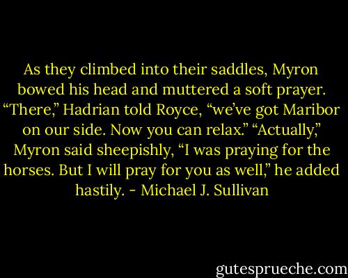 As they climbed into their saddles, Myron bowed his head and muttered a soft prayer.<br />“There,” Hadrian told Royce, “we’ve got Maribor on our side. Now you can relax.”<br />“Actually,” Myron said sheepishly, “I was praying for the horses. But I will pray for you as well,” he added hastily. - Michael J. Sullivan