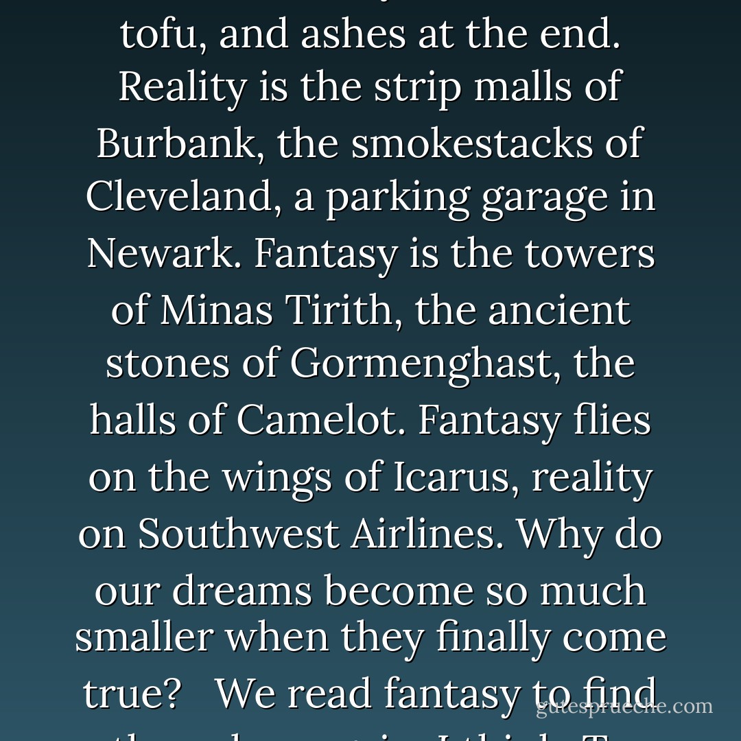 The best fantasy is written in the language of dreams. It is alive as dreams are alive, more real than real ... for a moment at least ... that long magic moment before we wake.<br /><br /> Fantasy is silver and scarlet, indigo and azure, obsidian veined with gold and lapis lazuli. Reality is plywood and plastic, done up in mud brown and olive drab. Fantasy tastes of habaneros and honey, cinnamon and cloves, rare red meat and wines as sweet as summer. Reality is beans and tofu, and ashes at the end. Reality is the strip malls of Burbank, the smokestacks of Cleveland, a parking garage in Newark. Fantasy is the towers of Minas Tirith, the ancient stones of Gormenghast, the halls of Camelot. Fantasy flies on the wings of Icarus, reality on Southwest Airlines. Why do our dreams become so much smaller when they finally come true?<br /><br /> We read fantasy to find the colors again, I think. To taste strong spices and hear the songs the sirens sang. There is something old and true in fantasy that speaks to something deep within us, to the child who dreamt that one day he would hunt the forests of the night, and feast beneath the hollow hills, and find a love to last forever somewhere south of Oz and north of Shangri-La.<br /><br /> They can keep their heaven. When I die, I'd sooner go to middle Earth. - George R.R. Martin
