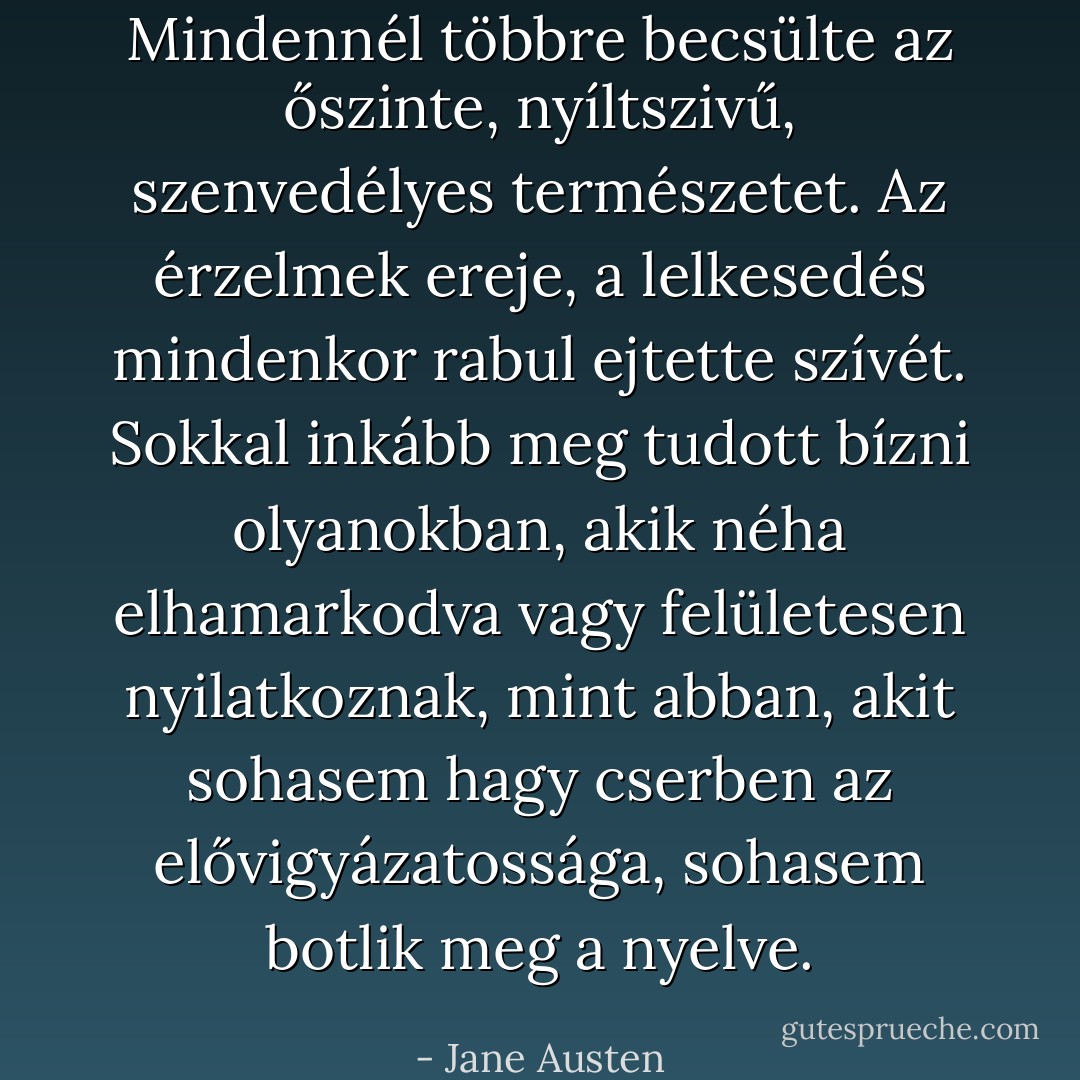 Mindennél többre becsülte az őszinte, nyíltszivű, szenvedélyes természetet. Az érzelmek ereje, a lelkesedés mindenkor rabul ejtette szívét. Sokkal inkább meg tudott bízni olyanokban, akik néha elhamarkodva vagy felületesen nyilatkoznak, mint abban, akit sohasem hagy cserben az elővigyázatossága, sohasem botlik meg a nyelve. - Jane Austen