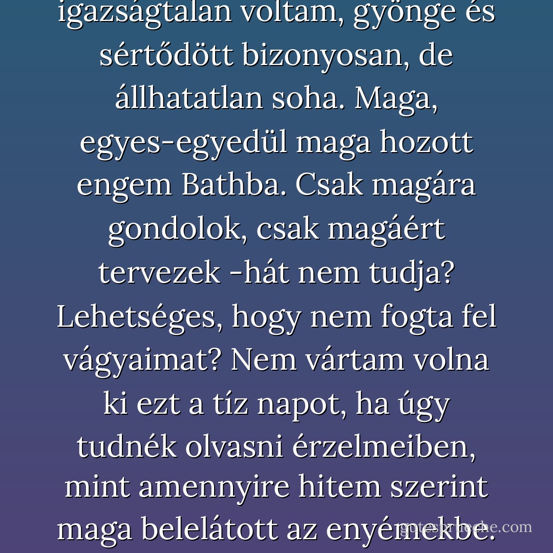 Képtelen vagyok hallgatni. Szólnom kell magához, a rendelkezésemre álló módon és eszközzel. Belém hasít, amit mond. Kétség és remény közt gyötrődöm. Ne mondja, hogy elkéstem, hogy örökre elszálltak oly drága érzései. Hadd kínáljam fel ismét magam és szívemet, mely ma sokkal inkább a magáé, mint volt akkor, mikor nyolc és fél esztendővel ezelőtt majdnem összezúzta. Ne állítsa azt, hogy a férfi hamarabb felejt, mint a nő, hogy szerelme hamarabb kihűl. Soha nem szerettem mást, csak magát. Talán igazságtalan voltam, gyönge és sértődött bizonyosan, de állhatatlan soha. Maga, egyes-egyedül maga hozott engem Bathba. Csak magára gondolok, csak magáért tervezek -hát nem tudja? Lehetséges, hogy nem fogta fel vágyaimat? Nem vártam volna ki ezt a tíz napot, ha úgy tudnék olvasni érzelmeiben, mint amennyire hitem szerint maga belelátott az enyémekbe. Most alig tudok írni. Minden pillanatban hallok valamit, ami levesz a lábamról. Halkra fogja a hangját, ám én ennek a hangnak minden árnyalatát ismerem, és nem veszítek el egyetlen szótagot sem abból, amit más meg sem hallana -jóságos, nagyon, túlságosan is kiváló teremtés! Igen, valóban igazságosan ítél meg bennünket. Hiszi, hogy a férfiakban is van igaz ragaszkodás és állhatatosság. Higgye hát, hogy forrón és megingathatatlanul ez él bennem.<br />F.W. - Jane Austen