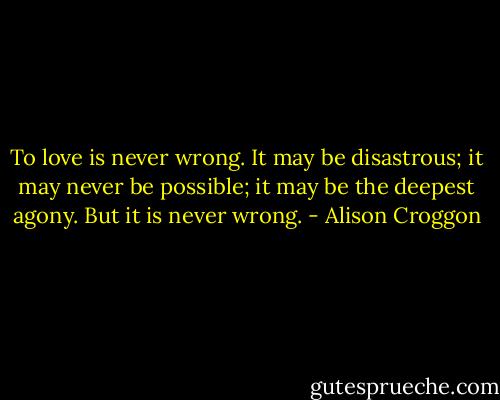 To love is never wrong. It may be disastrous; it may never be possible; it may be the deepest agony. But it is never wrong. - Alison Croggon