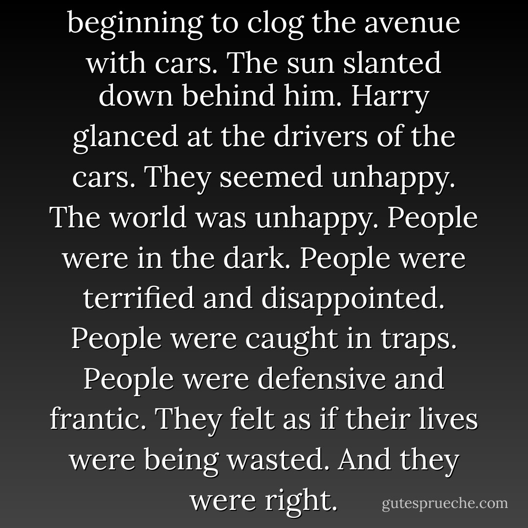 Early evening traffic was beginning to clog the avenue with cars. The sun slanted down behind him. Harry glanced at the drivers of the cars. They seemed unhappy. The world was unhappy. People were in the dark. People were terrified and disappointed. People were caught in traps. People were defensive and frantic. They felt as if their lives were being wasted. And they were right. - Charles Bukowski