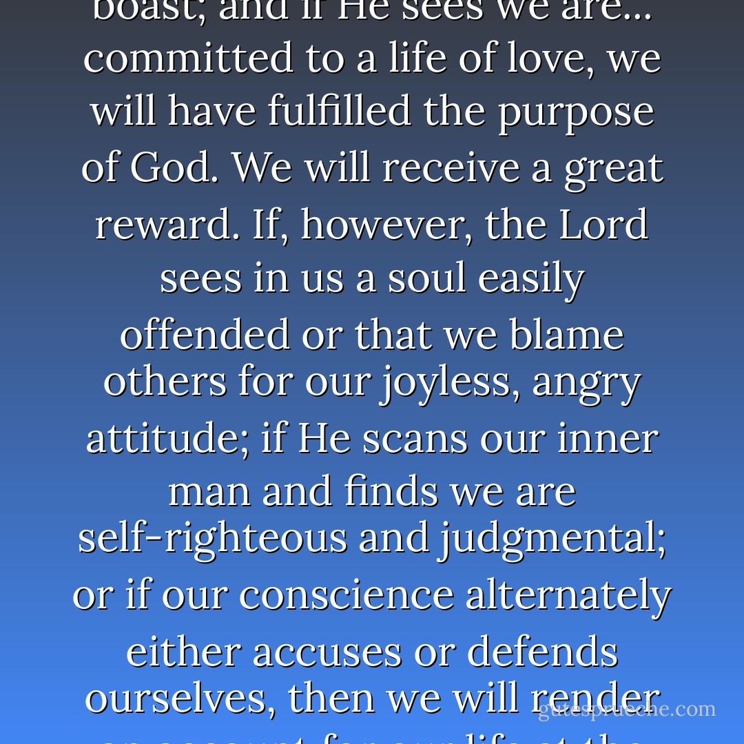 Our success in life is determined by one primary objective: how functionally transformed into Christ's likeness have we become? If He sees that we were forgiving even when wounded; if He sees in us a heart that holds fast its faith even in times of adversity; if He finds us to be truly repentant and genuinely humble, even when we could boast; and if He sees we are... committed to a life of love, we will have fulfilled the purpose of God. We will receive a great reward. If, however, the Lord sees in us a soul easily offended or that we blame others for our joyless, angry attitude; if He scans our inner man and finds we are self-righteous and judgmental; or if our conscience alternately either accuses or defends ourselves, then we will render an account for our life at the judgment seat of Christ (Rom. 1:29, 2:5; 2 Cor. 5:10; Heb. 9:27). Thus, it is of the utmost importance that we settle the eternal goal for our lives. Are we seizing life's opportunities to appropriate Christ or are we mostly coasting? Let us say with vision and assurance, I am preparing myself for God. - Francis Frangipane