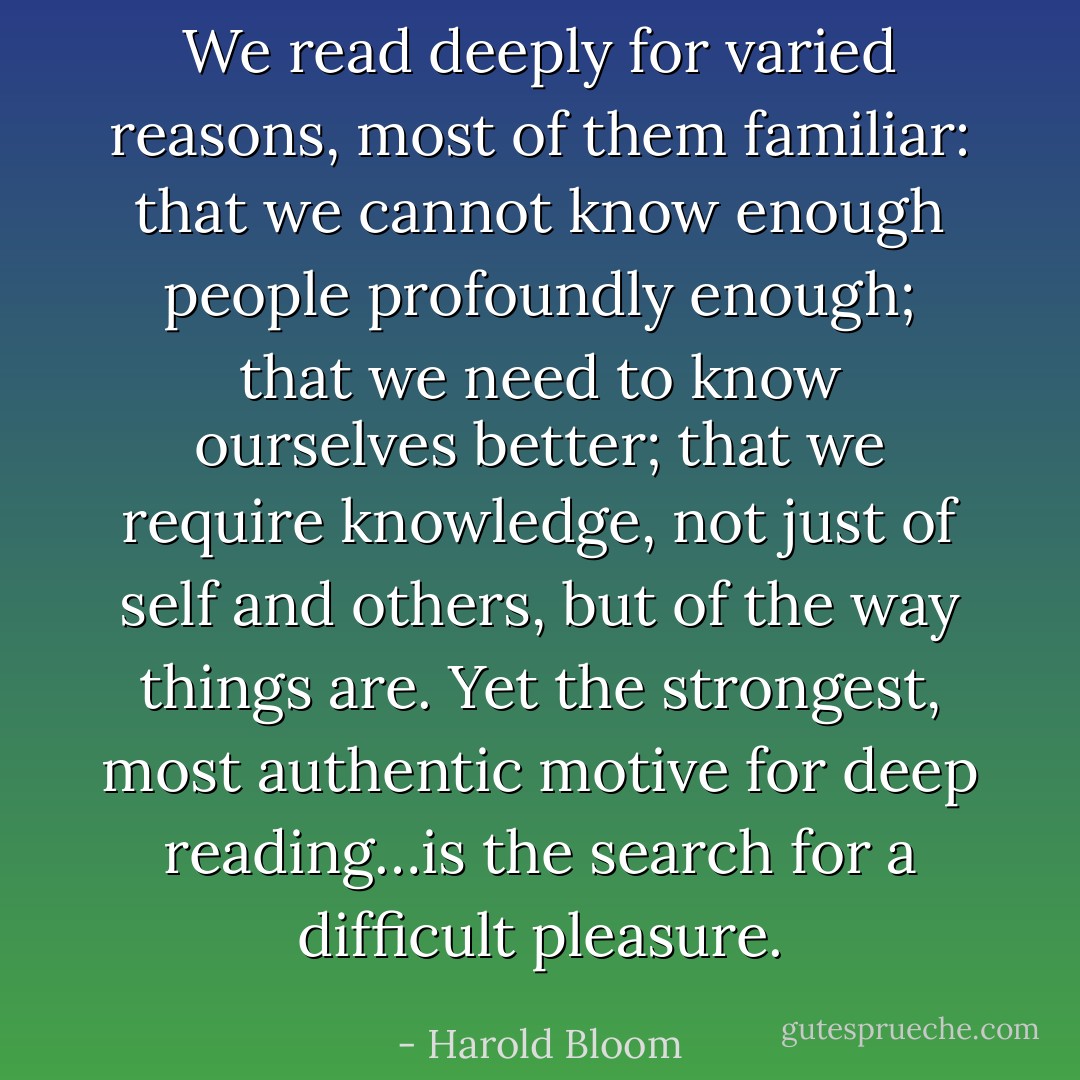 We read deeply for varied reasons, most of them familiar: that we cannot know enough people profoundly enough; that we need to know ourselves better; that we require knowledge, not just of self and others, but of the way things are. Yet the strongest, most authentic motive for deep reading…is the search for a difficult pleasure. - Harold Bloom