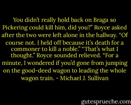 You didn’t really hold back on Braga so Pickering could kill him, did you?” Royce asked after the two were left alone in the hallway.<br />“Of course not. I held off because it’s death for a commoner to kill a noble.”<br />“That’s what I thought.” Royce sounded relieved. “For a minute, I wondered if you’d gone from jumping on the good-deed wagon to leading the whole wagon train. - Michael J. Sullivan