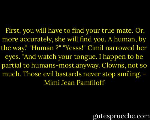  First, you will have to find your true mate. Or, more accurately, she will find you. A human, by the way."<br />"Human ?"<br />"Yesss!" Cimil narrowed her eyes. "And watch your tongue. I happen to be partial to humans-most,anyway. Clowns, not so much. Those evil bastards never stop smiling. - Mimi Jean Pamfiloff