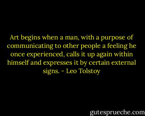 Art begins when a man, with a purpose of communicating to other people a feeling he once experienced, calls it up again within himself and expresses it by certain external signs. - Leo Tolstoy