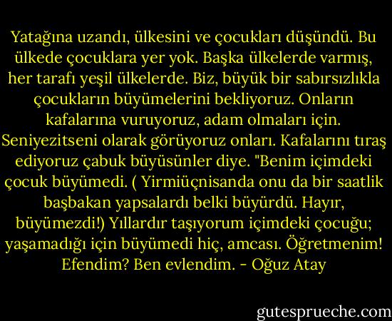 Yatağına uzandı, ülkesini ve çocukları düşündü. Bu ülkede çocuklara yer yok. Başka ülkelerde varmış, her tarafı yeşil ülkelerde. Biz, büyük bir sabırsızlıkla çocukların büyümelerini bekliyoruz. Onların kafalarına vuruyoruz, adam olmaları için. Seniyezitseni olarak görüyoruz onları. Kafalarını tıraş ediyoruz çabuk büyüsünler diye. "Benim içimdeki çocuk büyümedi. ( Yirmiüçnisanda onu da bir saatlik başbakan yapsalardı belki büyürdü. Hayır, büyümezdi!) Yıllardır taşıyorum içimdeki çocuğu; yaşamadığı için büyümedi hiç, amcası. Öğretmenim! Efendim? Ben evlendim. - Oğuz Atay