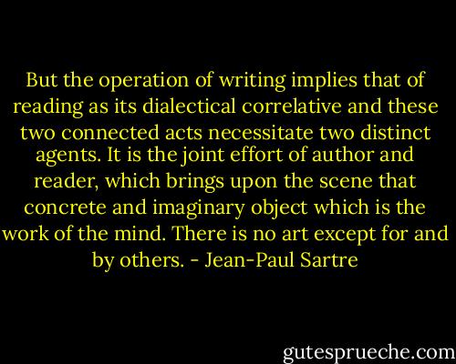 But the operation of writing implies that of reading as its dialectical correlative and these two connected acts necessitate two distinct agents. It is the joint effort of author and reader, which brings upon the scene that concrete and imaginary object which is the work of the mind. There is no art except for and by others. - Jean-Paul Sartre