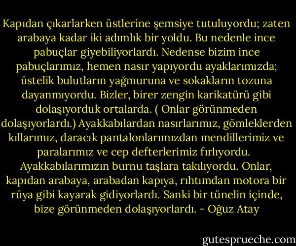 Kapıdan çıkarlarken üstlerine şemsiye tutuluyordu; zaten arabaya kadar iki adımlık bir yoldu. Bu nedenle ince pabuçlar giyebiliyorlardı. Nedense bizim ince pabuçlarımız, hemen nasır yapıyordu ayaklarımızda; üstelik bulutların yağmuruna ve sokakların tozuna dayanmıyordu. Bizler, birer zengin karikatürü gibi dolaşıyorduk ortalarda. ( Onlar görünmeden dolaşıyorlardı.) Ayakkabılardan nasırlarımız, gömleklerden kıllarımız, daracık pantalonlarımızdan mendillerimiz ve paralarımız ve cep defterlerimiz fırlıyordu. <br /><br />Ayakkabılarımızın burnu taşlara takılıyordu. Onlar, kapıdan arabaya, arabadan kapıya, rıhtımdan motora bir rüya gibi kayarak gidiyorlardı. Sanki bir tünelin içinde, bize görünmeden dolaşıyorlardı. - Oğuz Atay