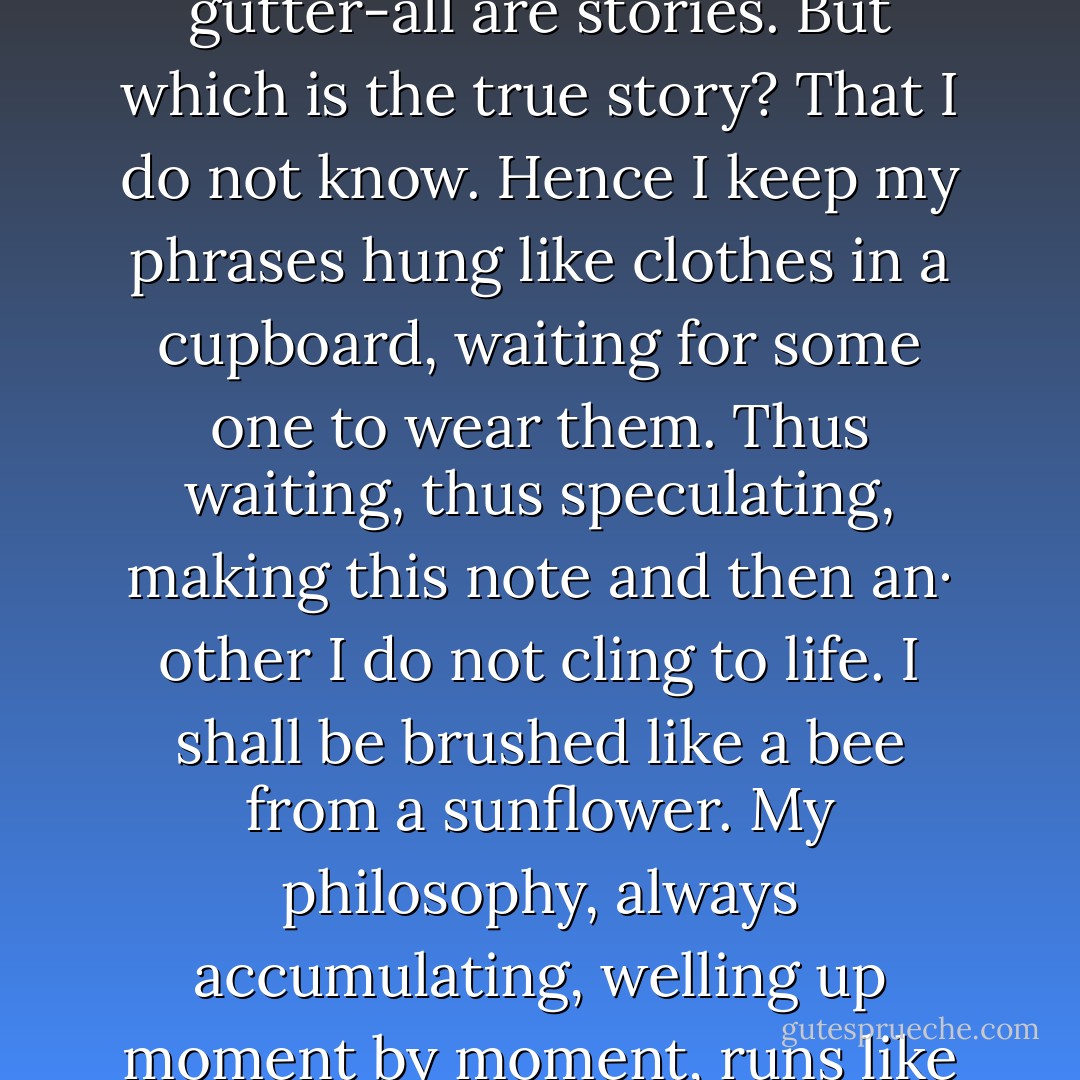 Waves of hands, hesitations at street corners, someone dropping a cigarette into the gutter-all are stories. But which is the true story? That I do not know. Hence I keep my phrases hung like clothes in a cupboard, waiting for some one to wear them. Thus waiting, thus speculating, making this note and then an· other I do not cling to life. I shall be brushed like a bee from a sunflower. My philosophy, always accumulating, welling up moment by moment, runs like quicksilver a dozen ways at once. - Virginia Woolf