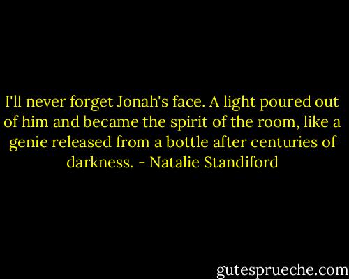 I'll never forget Jonah's face. A light poured out of him and became the spirit of the room, like a genie released from a bottle after centuries of darkness. - Natalie Standiford