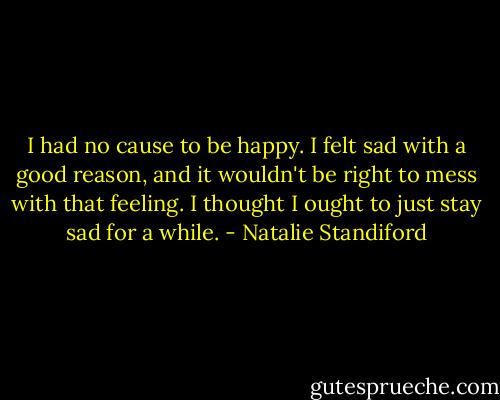 I had no cause to be happy. I felt sad with a good reason, and it wouldn't be right to mess with that feeling. I thought I ought to just stay sad for a while. - Natalie Standiford