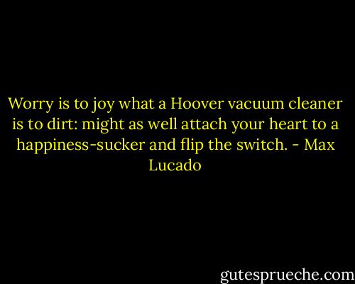 Worry is to joy what a Hoover vacuum cleaner is to dirt: might as well attach your heart to a happiness-sucker and flip the switch. - Max Lucado