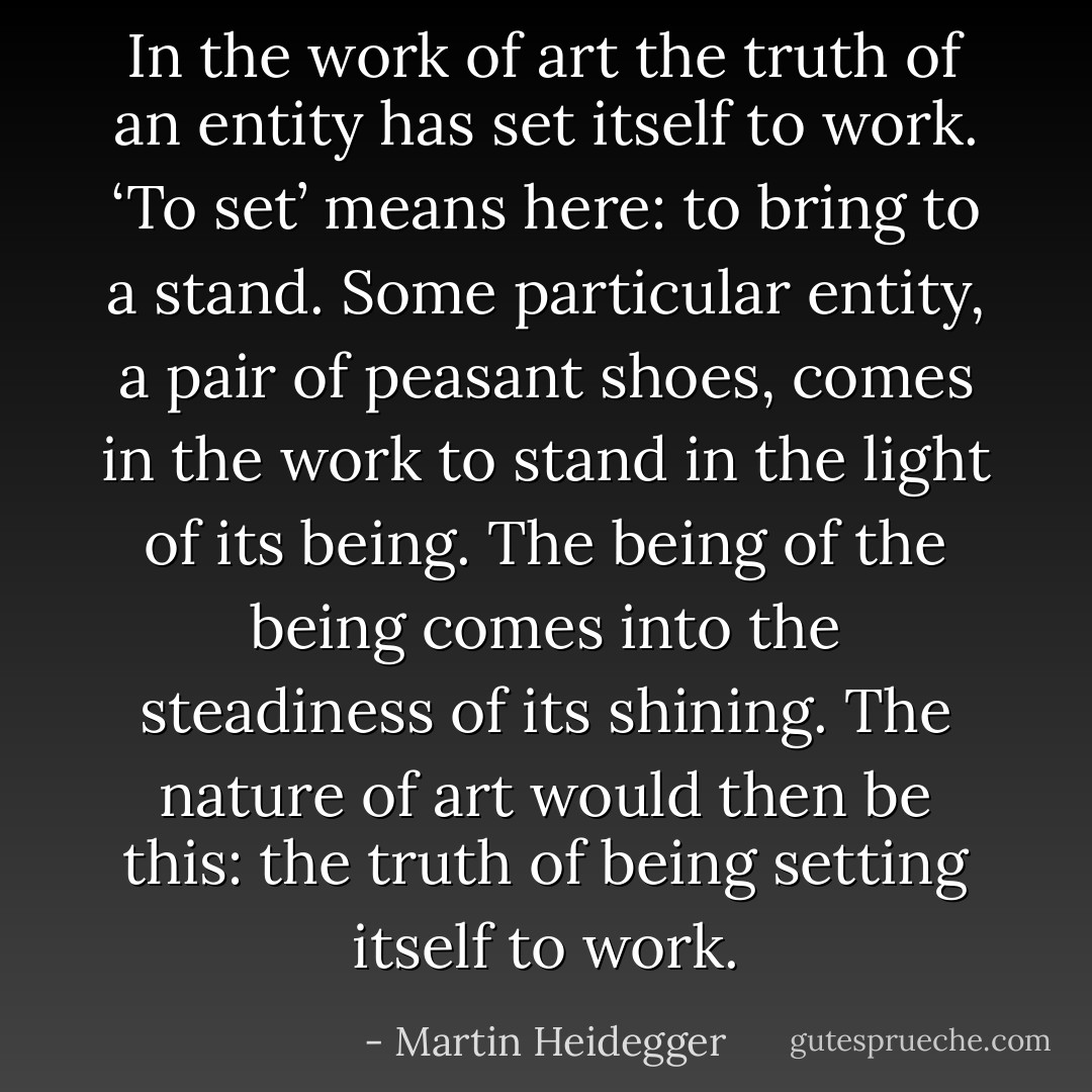 In the work of art the truth of an entity has set itself to work. ‘To set’ means here: to bring to a stand. Some particular entity, a pair of peasant shoes, comes in the work to stand in the light of its being. The being of the being comes into the steadiness of its shining. The nature of art would then be this: the truth of being setting itself to work. - Martin Heidegger
