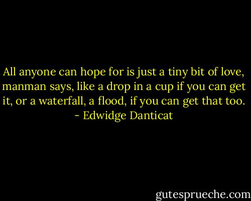 All anyone can hope for is just a tiny bit of love, manman says, like a drop in a cup if you can get it, or a waterfall, a flood, if you can get that too. - Edwidge Danticat
