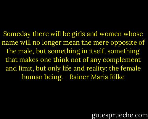 Someday there will be girls and women whose name will no longer mean the mere opposite of the male, but something in itself, something that makes one think not of any complement and limit, but only life and reality: the female human being. - Rainer Maria Rilke
