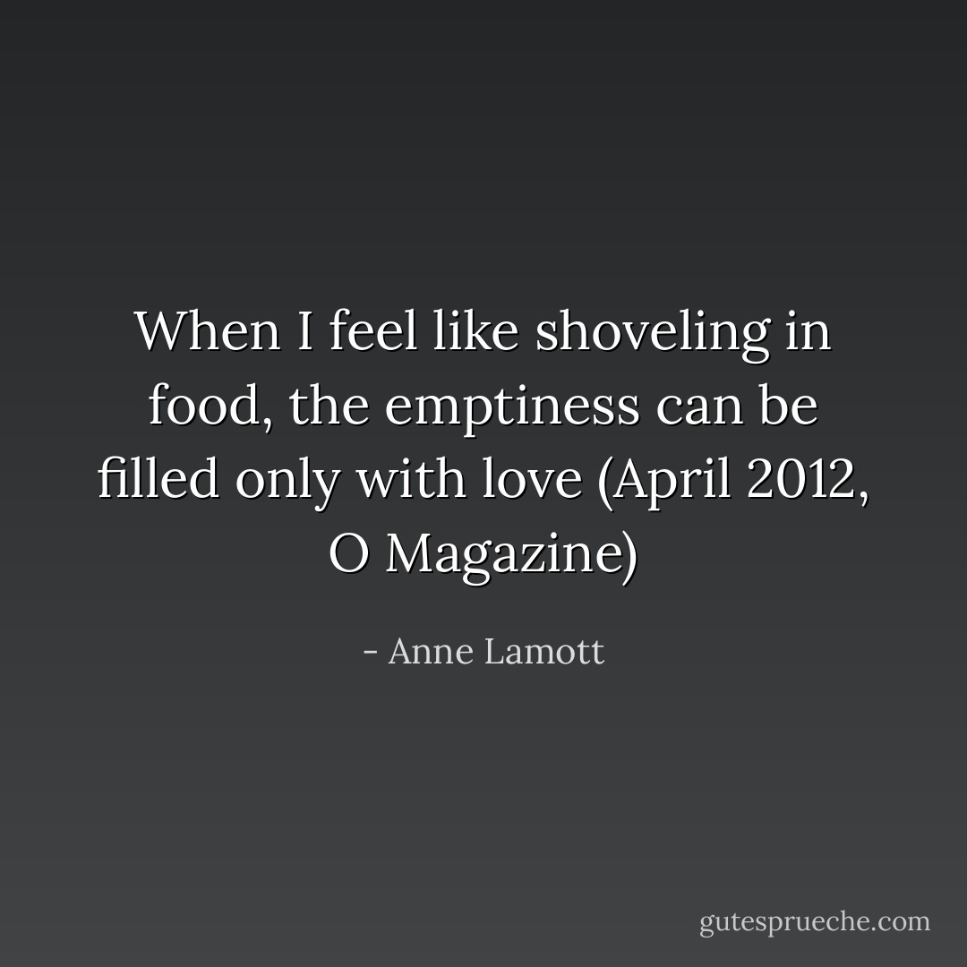 When I feel like shoveling in food, the emptiness can be filled only with love<br />(April 2012, O Magazine) - Anne Lamott